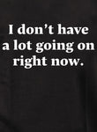 I don't have a lot going on right now Kids T-Shirt