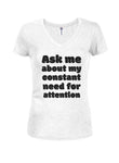 Ask me about my constant need for attention Juniors V Neck T-Shirt