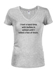 I had a hard time with bullies in school until I killed a few of them Juniors V Neck T-Shirt