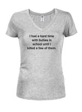 I had a hard time with bullies in school until I killed a few of them Juniors V Neck T-Shirt