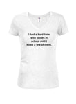 I had a hard time with bullies in school until I killed a few of them Juniors V Neck T-Shirt