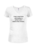 I had a hard time with bullies in school until I killed a few of them Juniors V Neck T-Shirt