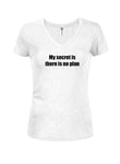 My secret is there is no plan Juniors V Neck T-Shirt